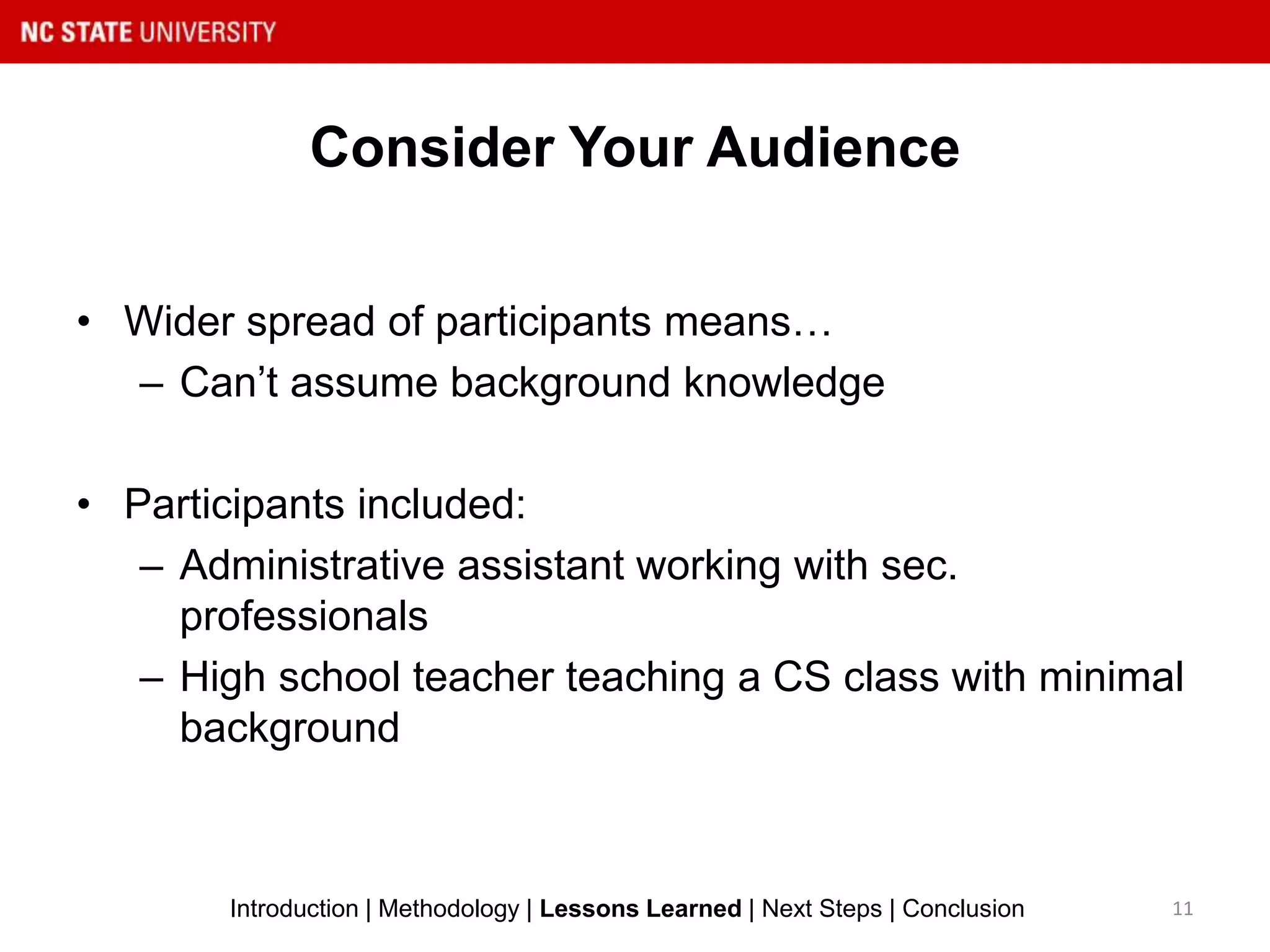 Consider Your Audience
11Introduction | Methodology | Lessons Learned | Next Steps | Conclusion
• Wider spread of participants means…
– Can’t assume background knowledge
• Participants included:
– Administrative assistant working with sec.
professionals
– High school teacher teaching a CS class with minimal
background
 