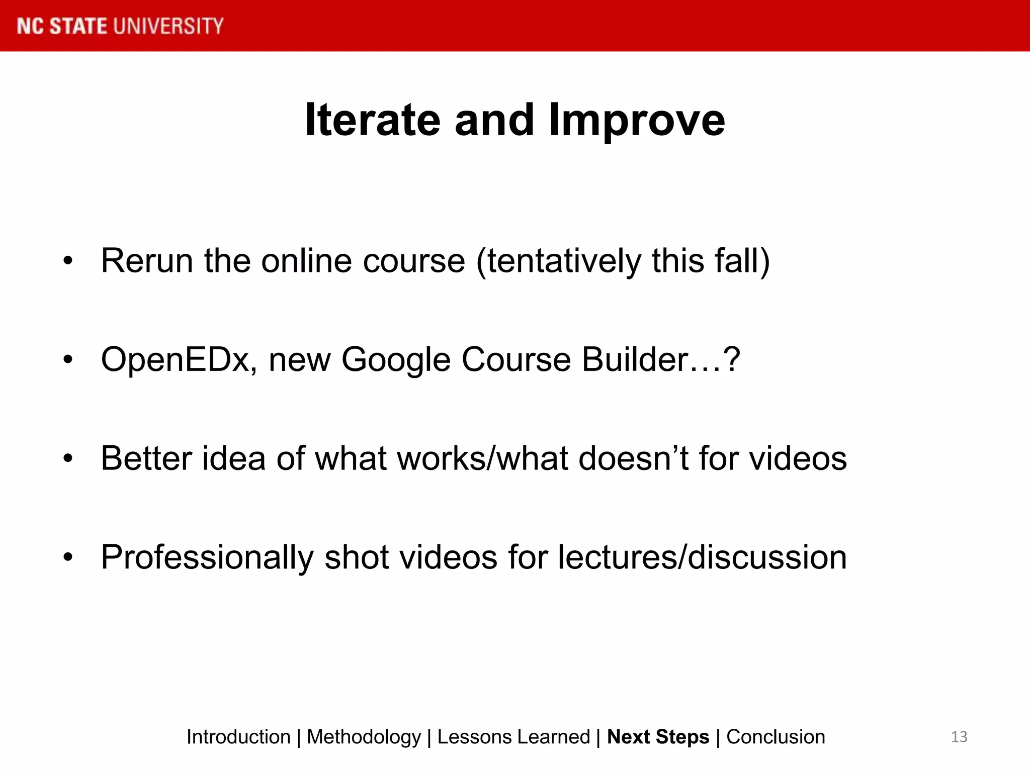 Iterate and Improve
13Introduction | Methodology | Lessons Learned | Next Steps | Conclusion
• Rerun the online course (tentatively this fall)
• OpenEDx, new Google Course Builder…?
• Better idea of what works/what doesn’t for videos
• Professionally shot videos for lectures/discussion
 