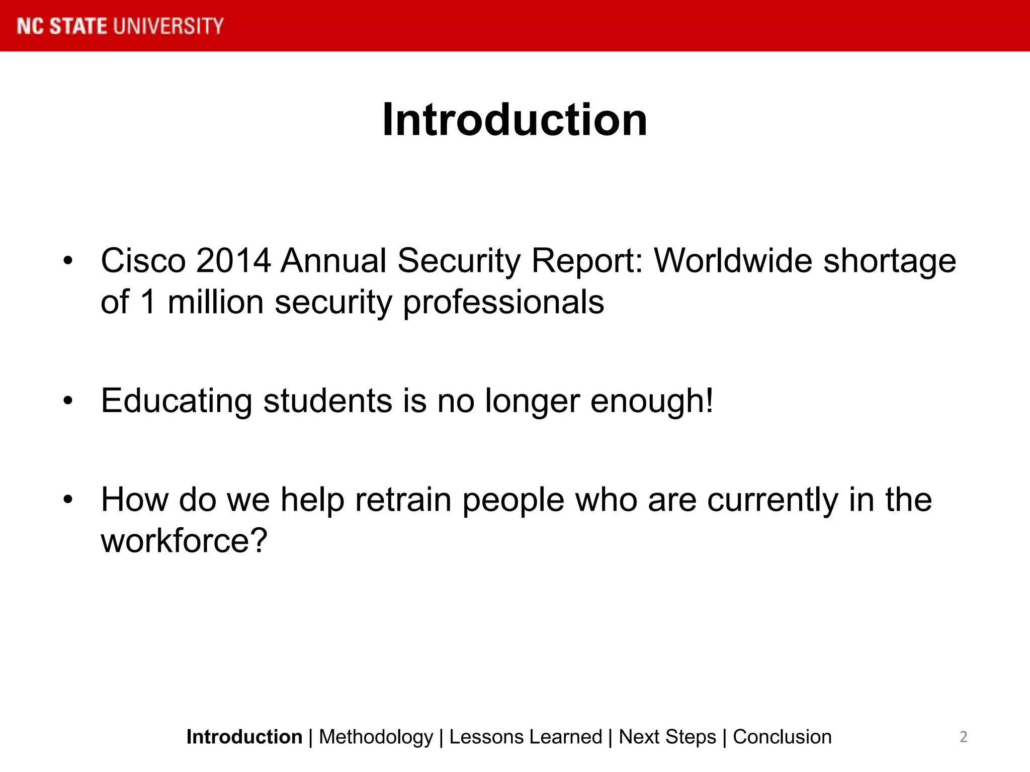 Introduction
• Cisco 2014 Annual Security Report: Worldwide shortage
of 1 million security professionals
• Educating students is no longer enough!
• How do we help retrain people who are currently in the
workforce?
2Introduction | Methodology | Lessons Learned | Next Steps | Conclusion
 