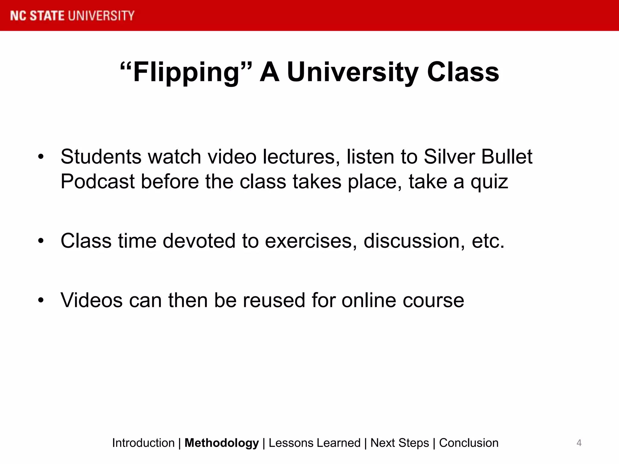 “Flipping” A University Class
• Students watch video lectures, listen to Silver Bullet
Podcast before the class takes place, take a quiz
• Class time devoted to exercises, discussion, etc.
• Videos can then be reused for online course
4Introduction | Methodology | Lessons Learned | Next Steps | Conclusion
 