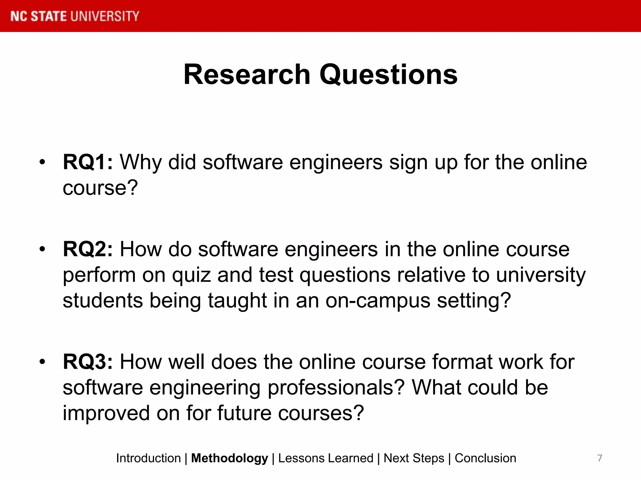 Research Questions
• RQ1: Why did software engineers sign up for the online
course?
• RQ2: How do software engineers in the online course
perform on quiz and test questions relative to university
students being taught in an on-campus setting?
• RQ3: How well does the online course format work for
software engineering professionals? What could be
improved on for future courses?
7Introduction | Methodology | Lessons Learned | Next Steps | Conclusion
 