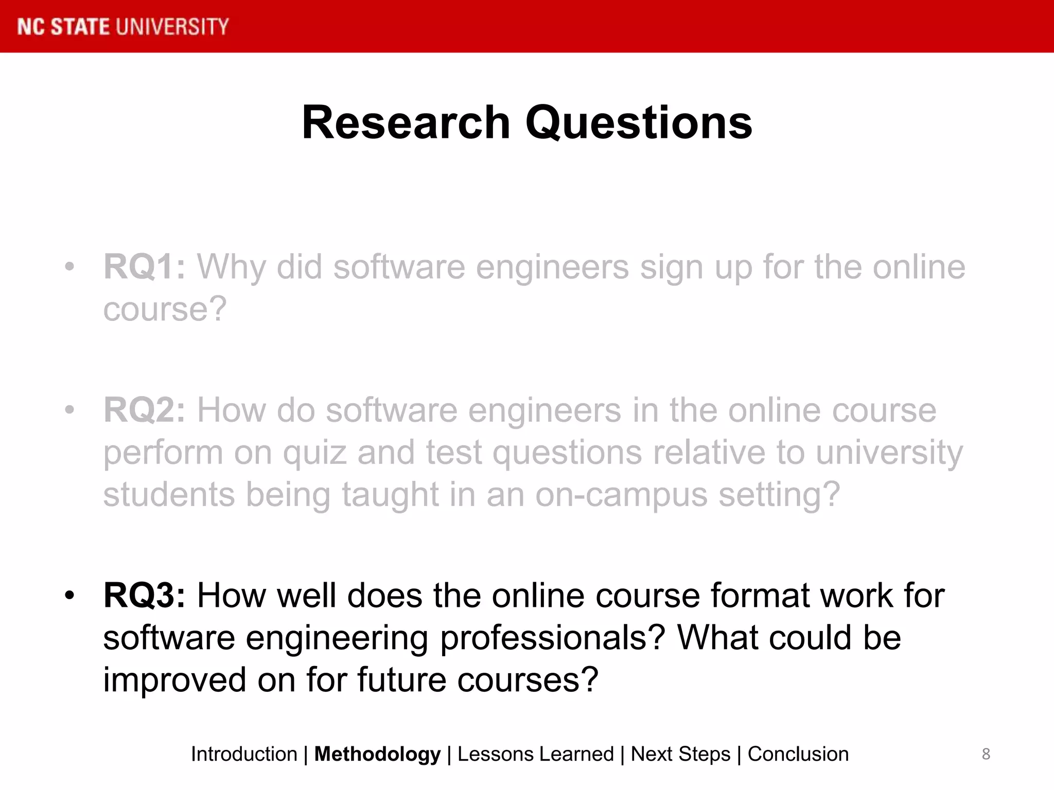 Research Questions
• RQ1: Why did software engineers sign up for the online
course?
• RQ2: How do software engineers in the online course
perform on quiz and test questions relative to university
students being taught in an on-campus setting?
• RQ3: How well does the online course format work for
software engineering professionals? What could be
improved on for future courses?
8Introduction | Methodology | Lessons Learned | Next Steps | Conclusion
 