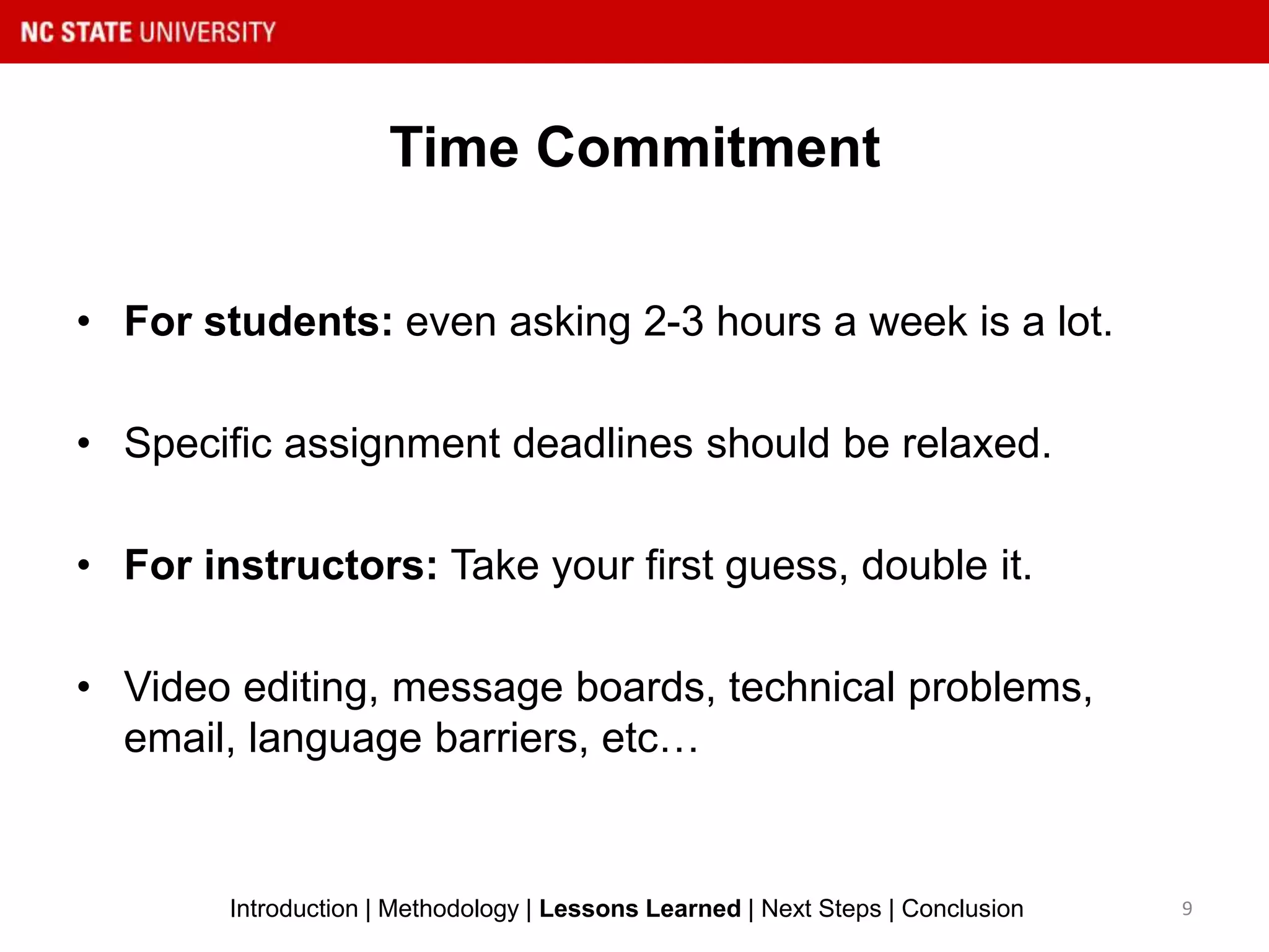 Time Commitment
9Introduction | Methodology | Lessons Learned | Next Steps | Conclusion
• For students: even asking 2-3 hours a week is a lot.
• Specific assignment deadlines should be relaxed.
• For instructors: Take your first guess, double it.
• Video editing, message boards, technical problems,
email, language barriers, etc…
 