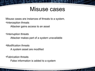 Misuse cases
Misuse cases are instances of threats to a system.
•Interception threats
Attacker gains access to an asset
•Interruption threats
Attacker makes part of a system unavailable
•Modification threats
A system asset are modified
•Fabrication threats
False information is added to a system
 