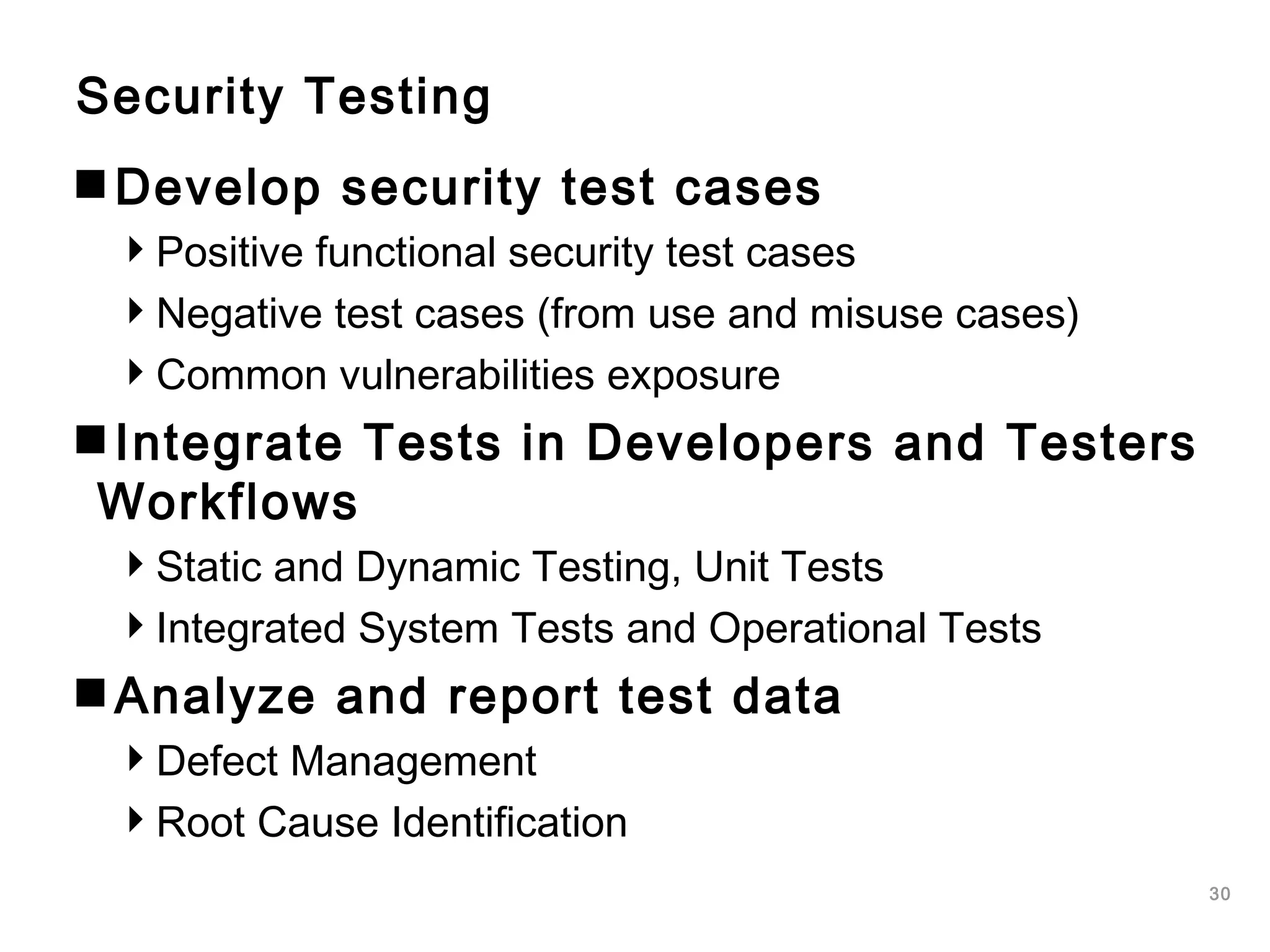 30
Security Testing
Develop security test cases
Positive functional security test cases
Negative test cases (from use and misuse cases)
Common vulnerabilities exposure
Integrate Tests in Developers and Testers
Workflows
Static and Dynamic Testing, Unit Tests
Integrated System Tests and Operational Tests
Analyze and report test data
Defect Management
Root Cause Identification
 
