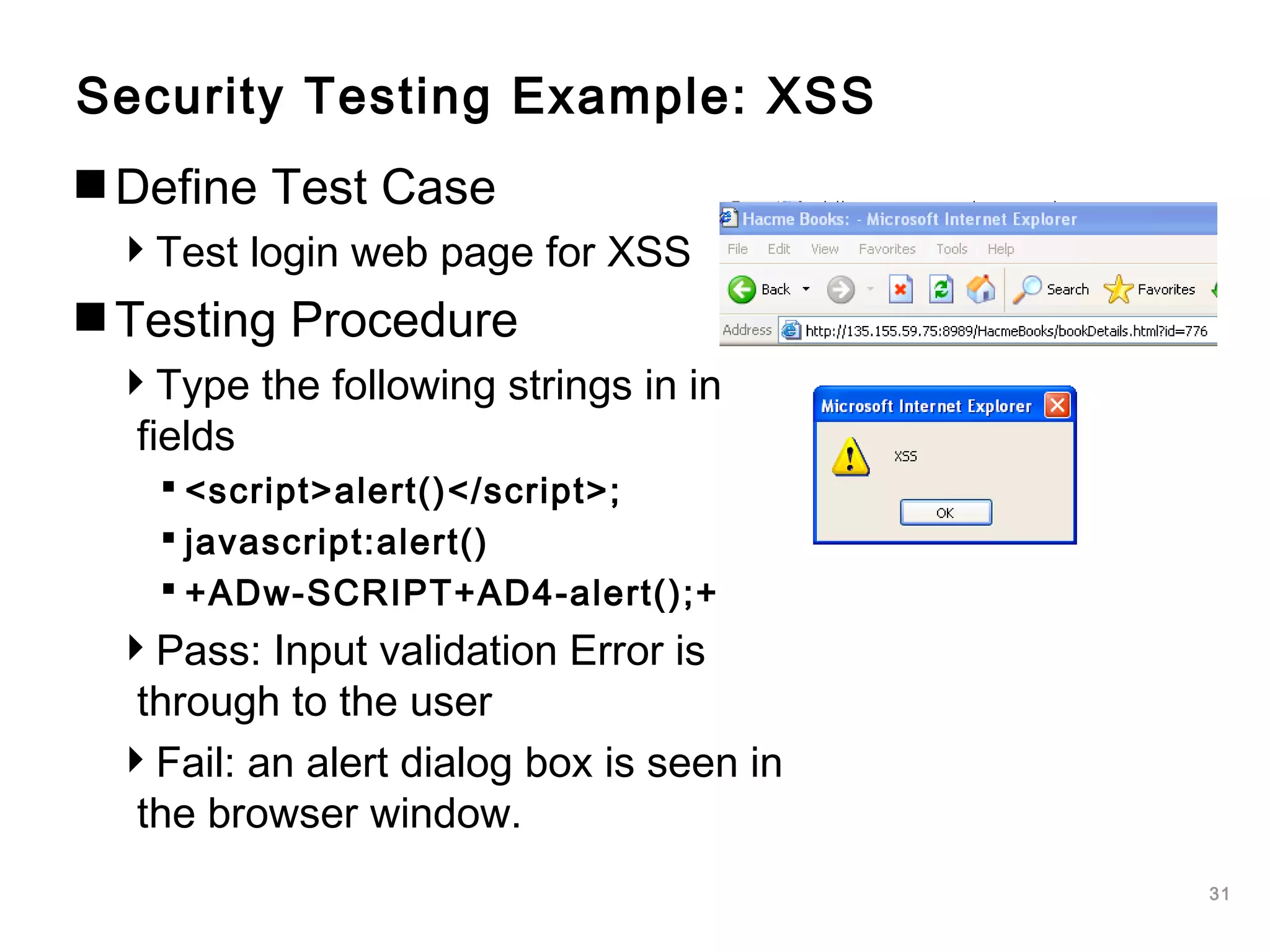 31
Security Testing Example: XSS
Define Test Case
Test login web page for XSS
Testing Procedure
Type the following strings in input
fields
 <script>alert()</script>;
 javascript:alert()
 +ADw-SCRIPT+AD4-alert();+
Pass: Input validation Error is
through to the user
Fail: an alert dialog box is seen in
the browser window.
 