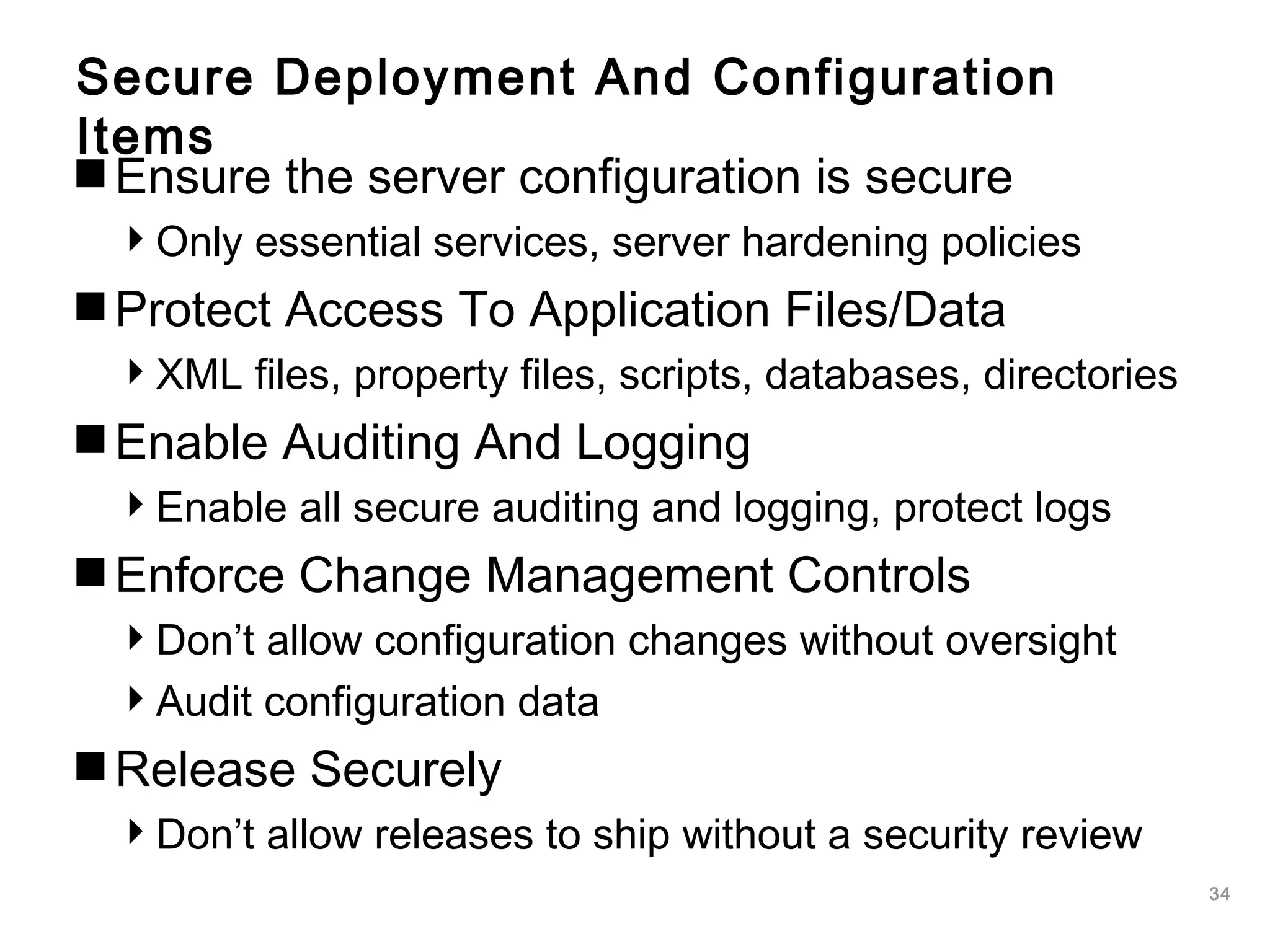 34
Secure Deployment And Configuration
Items
Ensure the server configuration is secure
Only essential services, server hardening policies
Protect Access To Application Files/Data
XML files, property files, scripts, databases, directories
Enable Auditing And Logging
Enable all secure auditing and logging, protect logs
Enforce Change Management Controls
Don’t allow configuration changes without oversight
Audit configuration data
Release Securely
Don’t allow releases to ship without a security review
 