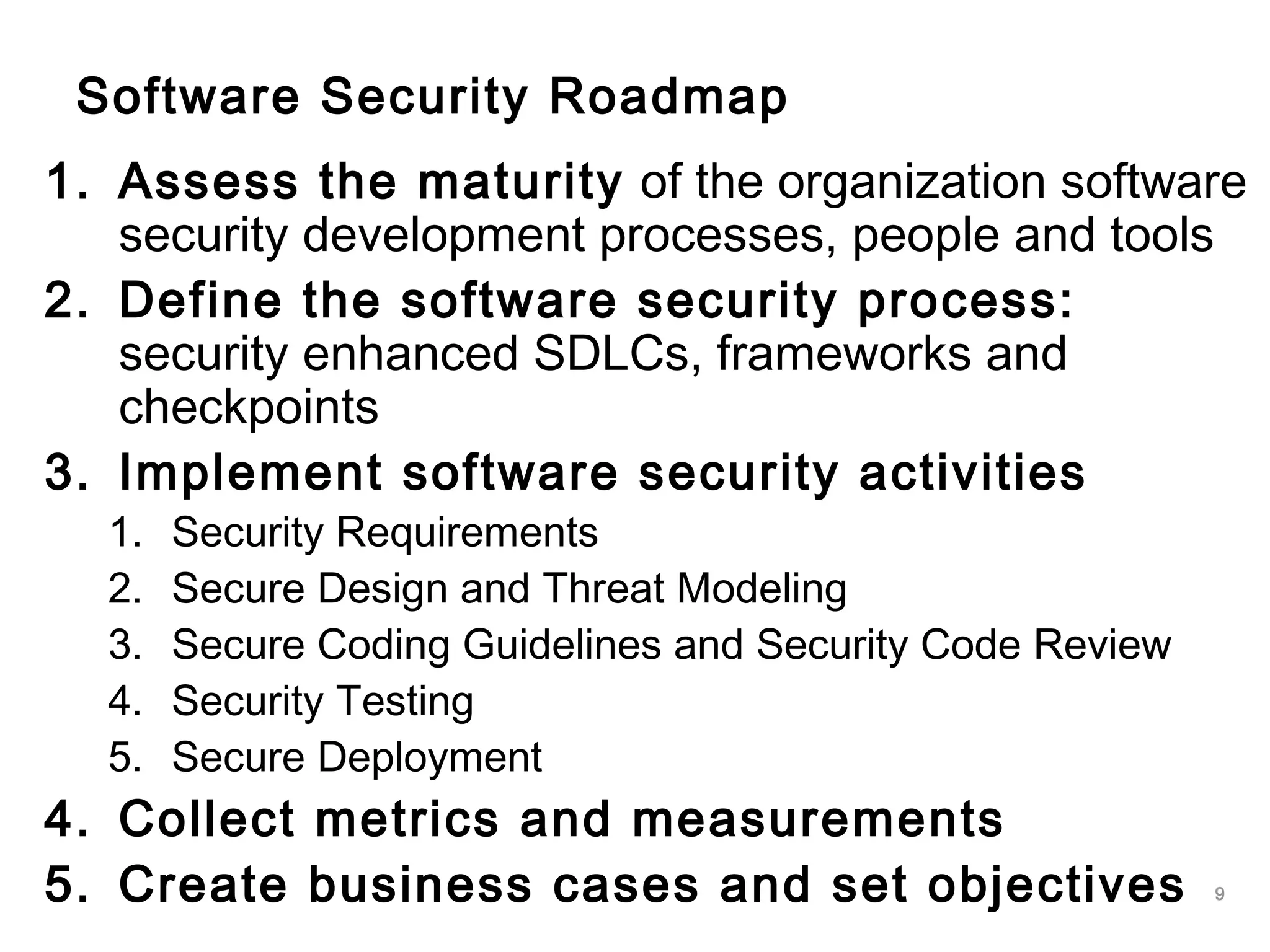 9
Software Security Roadmap
1. Assess the maturity of the organization software
security development processes, people and tools
2. Define the software security process:
security enhanced SDLCs, frameworks and
checkpoints
3. Implement software security activities
1. Security Requirements
2. Secure Design and Threat Modeling
3. Secure Coding Guidelines and Security Code Review
4. Security Testing
5. Secure Deployment
4. Collect metrics and measurements
5. Create business cases and set objectives
 