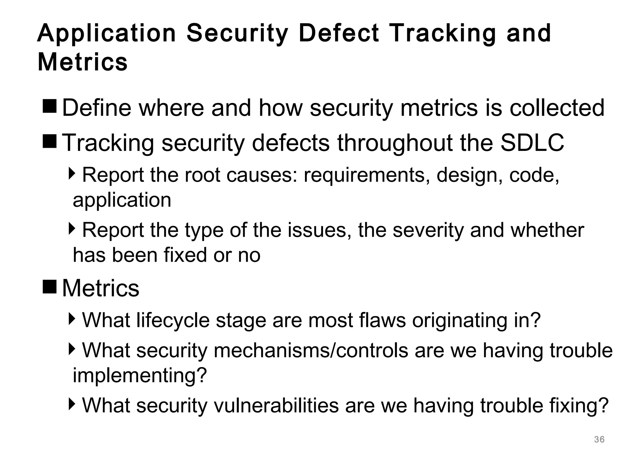 36
Application Security Defect Tracking and
Metrics
Define where and how security metrics is collected
Tracking security defects throughout the SDLC
Report the root causes: requirements, design, code,
application
Report the type of the issues, the severity and whether
has been fixed or no
Metrics
What lifecycle stage are most flaws originating in?
What security mechanisms/controls are we having trouble
implementing?
What security vulnerabilities are we having trouble fixing?
 
