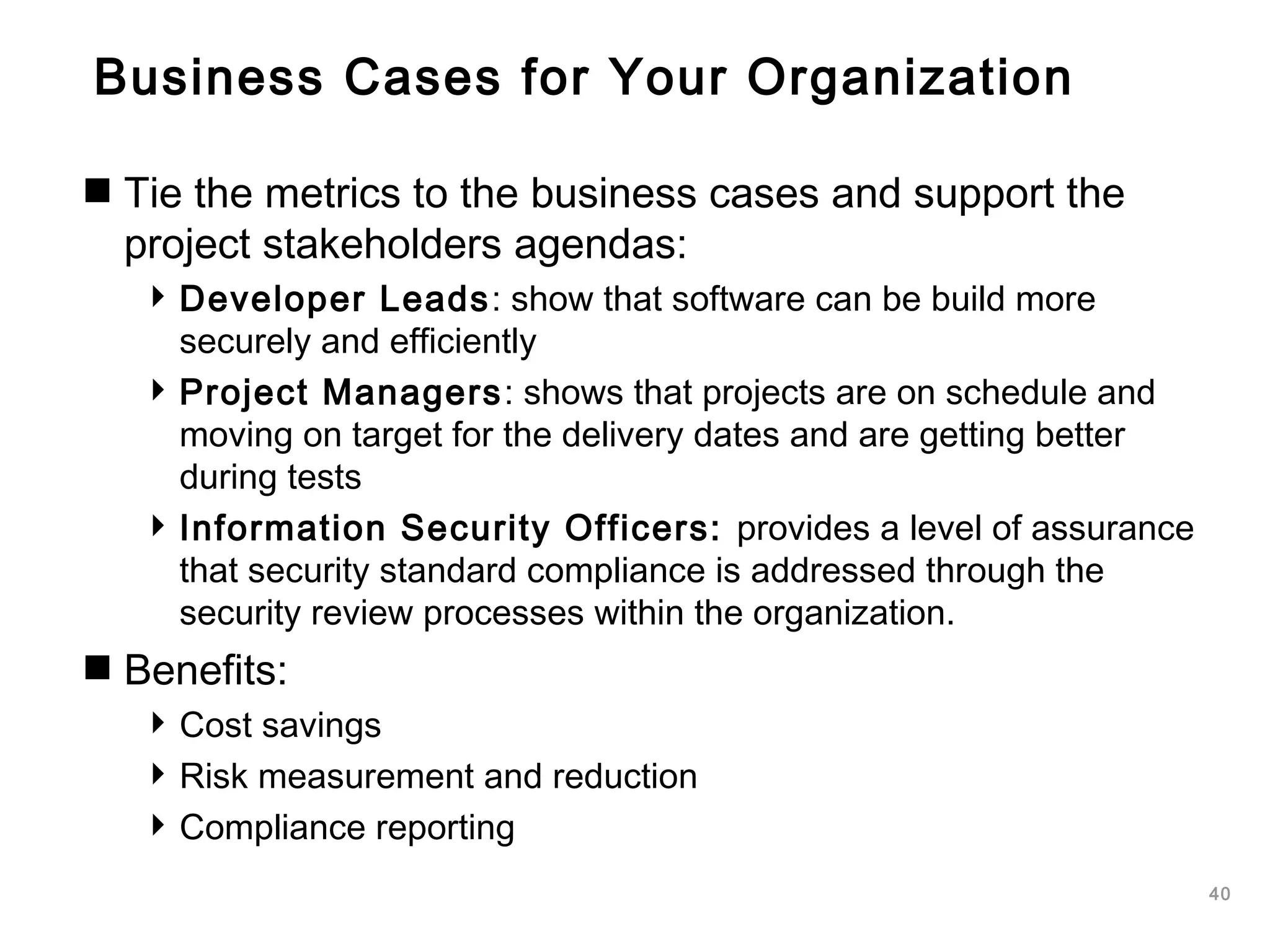40
Business Cases for Your Organization
Tie the metrics to the business cases and support the
project stakeholders agendas:
Developer Leads: show that software can be build more
securely and efficiently
Project Managers: shows that projects are on schedule and
moving on target for the delivery dates and are getting better
during tests
Information Security Officers: provides a level of assurance
that security standard compliance is addressed through the
security review processes within the organization.
Benefits:
Cost savings
Risk measurement and reduction
Compliance reporting
 