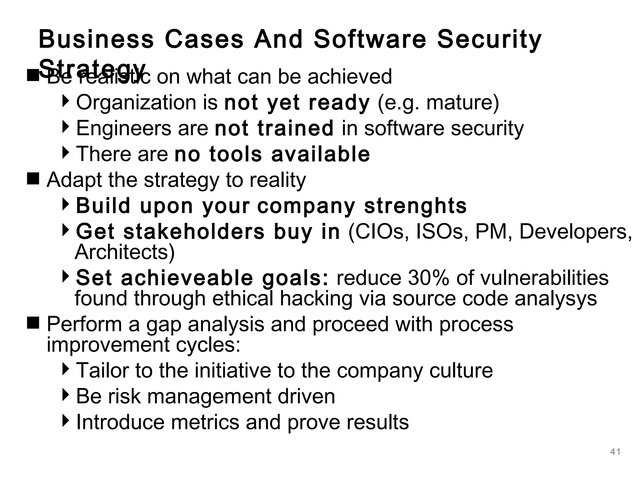 41
Business Cases And Software Security
StrategyBe realistic on what can be achieved
Organization is not yet ready (e.g. mature)
Engineers are not trained in software security
There are no tools available
Adapt the strategy to reality
Build upon your company strenghts
Get stakeholders buy in (CIOs, ISOs, PM, Developers,
Architects)
Set achieveable goals: reduce 30% of vulnerabilities
found through ethical hacking via source code analysys
Perform a gap analysis and proceed with process
improvement cycles:
Tailor to the initiative to the company culture
Be risk management driven
Introduce metrics and prove results
 