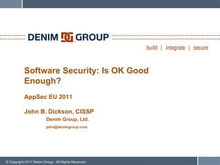Software Security: Is OK Good
           Enough?
           AppSec EU 2011

           John B. Dickson, CISSP
                         Denim Group, Ltd.
                         john@denimgroup.com




© Copyright 2011 Denim Group - All Rights Reserved
 