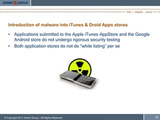Introduction of malware into iTunes & Droid Apps stores

   • Applications submitted to the Apple iTunes AppStore and the Google
     Android store do not undergo rigorous security testing
   • Both application stores do not do "white listing” per se




© Copyright 2011 Denim Group - All Rights Reserved                        20
 