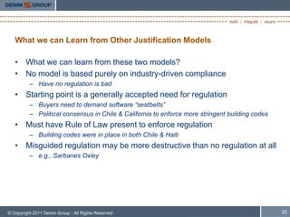 What we can Learn from Other Justification Models

   • What we can learn from these two models?
   • No model is based purely on industry-driven compliance
          – Have no regulation is bad
   • Starting point is a generally accepted need for regulation
          – Buyers need to demand software “seatbelts”
          – Political consensus in Chile & California to enforce more stringent building codes
   • Must have Rule of Law present to enforce regulation
          – Building codes were in place in both Chile & Haiti
   • Misguided regulation may be more destructive than no regulation at all
          – e.g., Sarbanes Oxley




© Copyright 2011 Denim Group - All Rights Reserved                                               25
 
