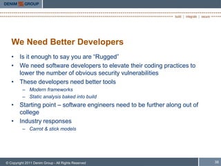 We Need Better Developers
   • Is it enough to say you are “Rugged”
   • We need software developers to elevate their coding practices to
     lower the number of obvious security vulnerabilities
   • These developers need better tools
          – Modern frameworks
          – Static analysis baked into build
   • Starting point – software engineers need to be further along out of
     college
   • Industry responses
          – Carrot & stick models




© Copyright 2011 Denim Group - All Rights Reserved                         38
 