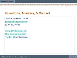 Questions, Answers, & Contact
     John B. Dickson, CISSP
     john@denimgroup.com
     (210) 572-4400

     www.denimgroup.com
     blog.denimgroup.com
     Twitter: @johnbdickson




© Copyright 2011 Denim Group - All Rights Reserved   44
 
