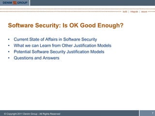 Software Security: Is OK Good Enough?

   •    Current State of Affairs in Software Security
   •    What we can Learn from Other Justification Models
   •    Potential Software Security Justification Models
   •    Questions and Answers




© Copyright 2011 Denim Group - All Rights Reserved          7
 