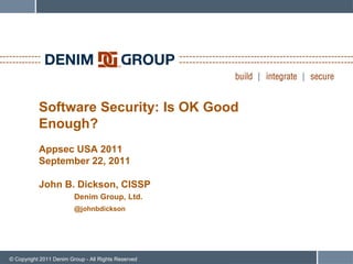 Software Security: Is OK Good
           Enough?
           Appsec USA 2011
           September 22, 2011

           John B. Dickson, CISSP
                         Denim Group, Ltd.
                         @johnbdickson




© Copyright 2011 Denim Group - All Rights Reserved
 