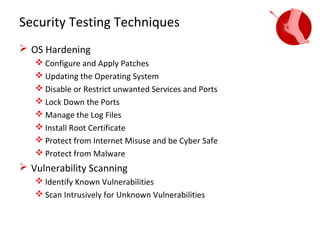 Security Testing Techniques
 OS Hardening
    Configure and Apply Patches
    Updating the Operating System
    Disable or Restrict unwanted Services and Ports
    Lock Down the Ports
    Manage the Log Files
    Install Root Certificate
    Protect from Internet Misuse and be Cyber Safe
    Protect from Malware
 Vulnerability Scanning
    Identify Known Vulnerabilities
    Scan Intrusively for Unknown Vulnerabilities
 