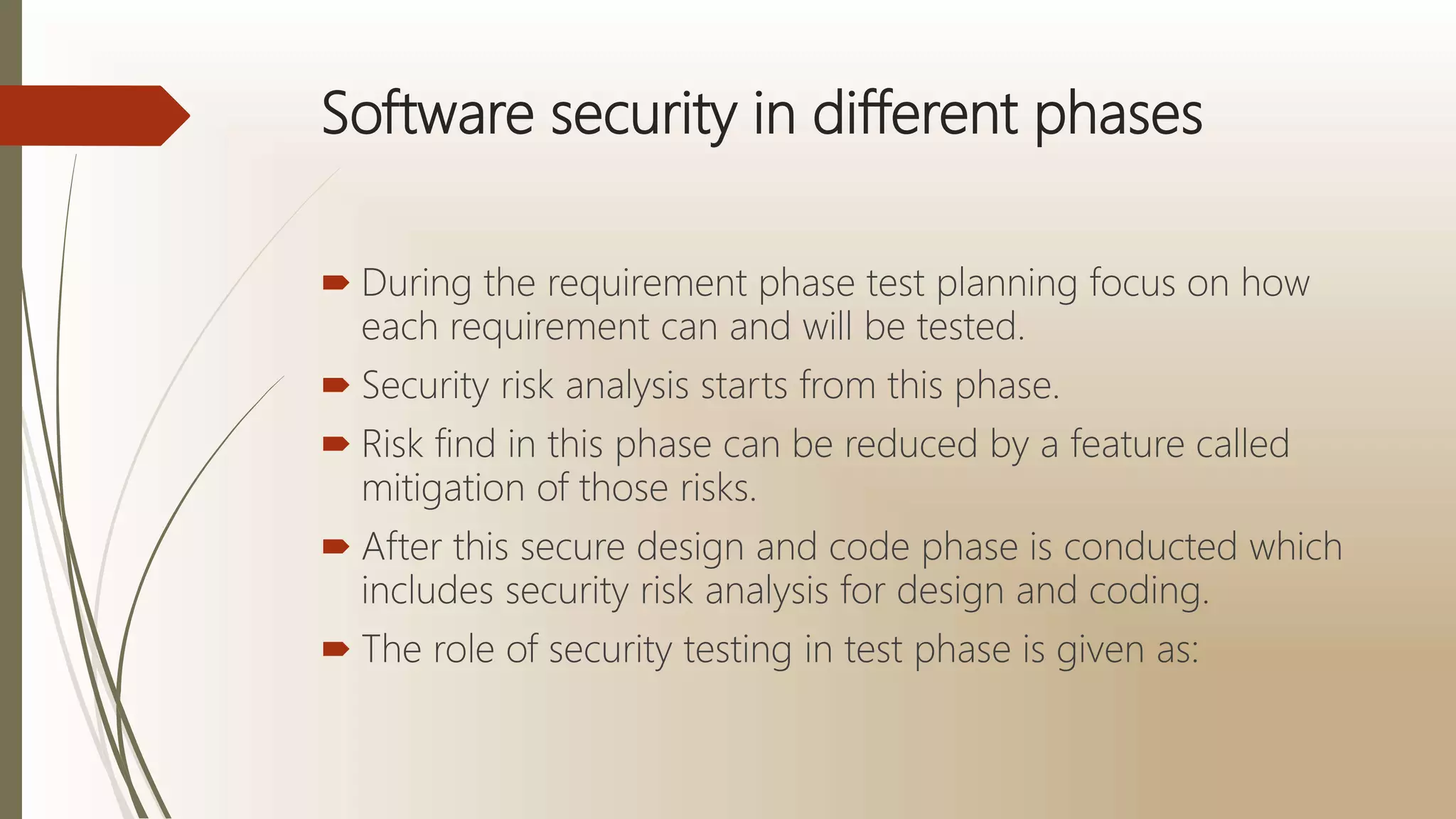 Software security in different phases
 During the requirement phase test planning focus on how
each requirement can and will be tested.
 Security risk analysis starts from this phase.
 Risk find in this phase can be reduced by a feature called
mitigation of those risks.
 After this secure design and code phase is conducted which
includes security risk analysis for design and coding.
 The role of security testing in test phase is given as:
 