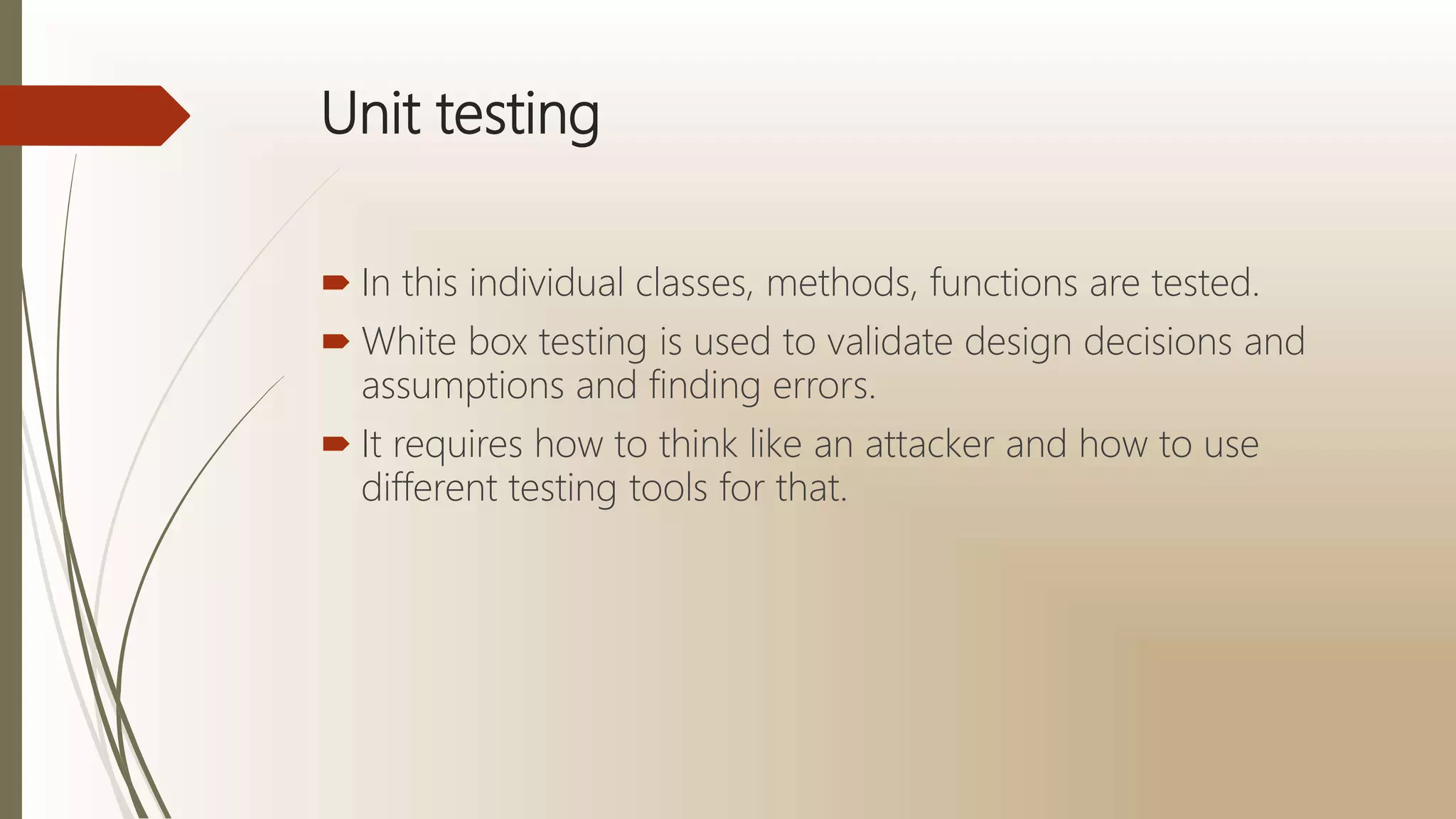 Unit testing
 In this individual classes, methods, functions are tested.
 White box testing is used to validate design decisions and
assumptions and finding errors.
 It requires how to think like an attacker and how to use
different testing tools for that.
 