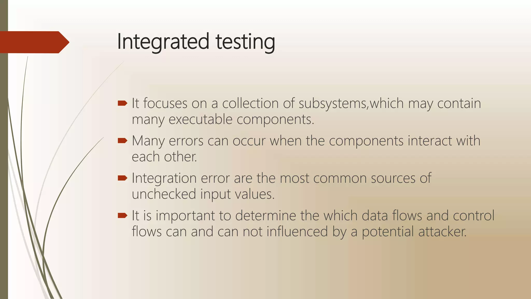 Integrated testing
 It focuses on a collection of subsystems,which may contain
many executable components.
 Many errors can occur when the components interact with
each other.
 Integration error are the most common sources of
unchecked input values.
 It is important to determine the which data flows and control
flows can and can not influenced by a potential attacker.
 