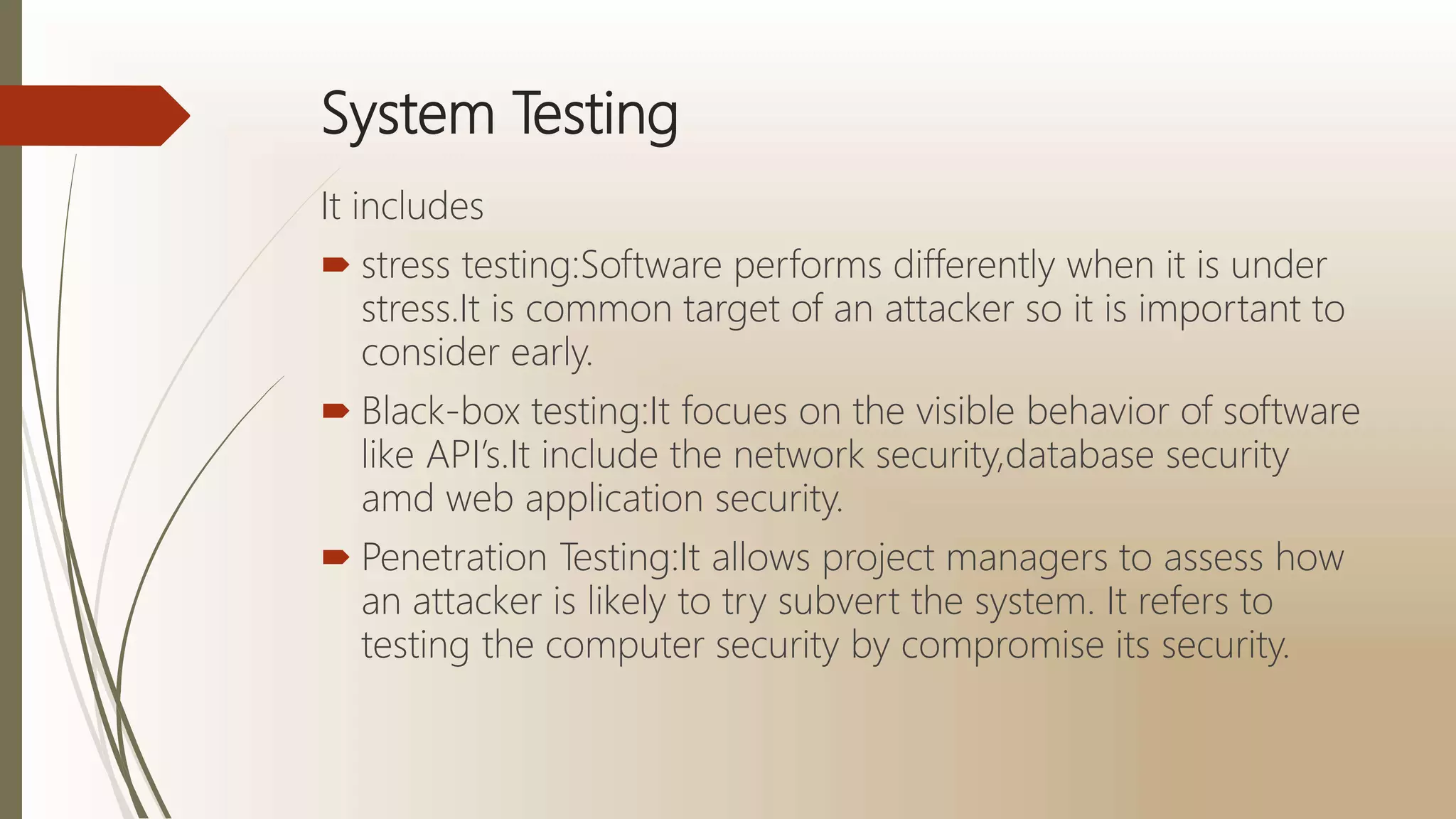 System Testing
It includes
 stress testing:Software performs differently when it is under
stress.It is common target of an attacker so it is important to
consider early.
 Black-box testing:It focues on the visible behavior of software
like API’s.It include the network security,database security
amd web application security.
 Penetration Testing:It allows project managers to assess how
an attacker is likely to try subvert the system. It refers to
testing the computer security by compromise its security.
 
