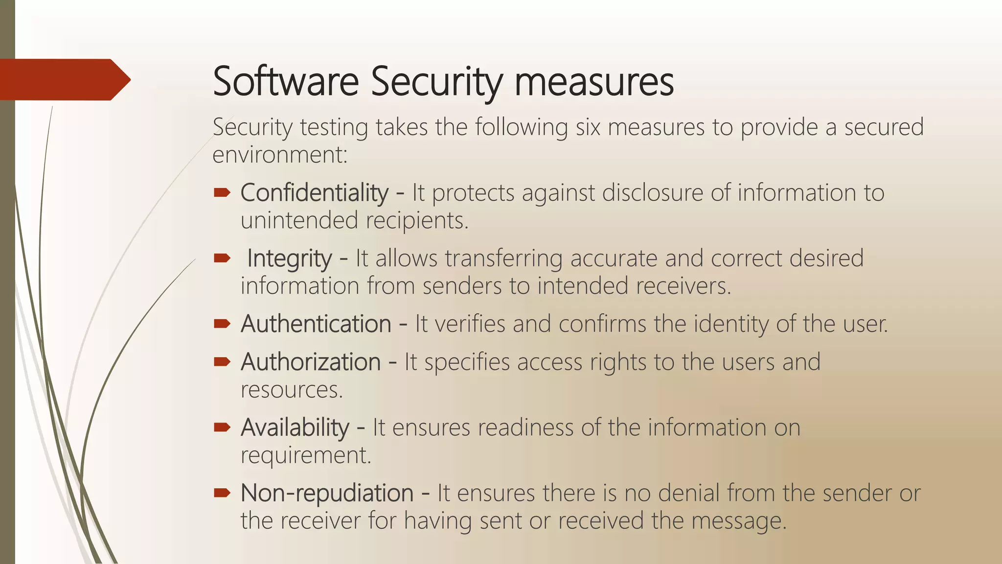 Software Security measures
Security testing takes the following six measures to provide a secured
environment:
 Confidentiality - It protects against disclosure of information to
unintended recipients.
 Integrity - It allows transferring accurate and correct desired
information from senders to intended receivers.
 Authentication - It verifies and confirms the identity of the user.
 Authorization - It specifies access rights to the users and
resources.
 Availability - It ensures readiness of the information on
requirement.
 Non-repudiation - It ensures there is no denial from the sender or
the receiver for having sent or received the message.
 