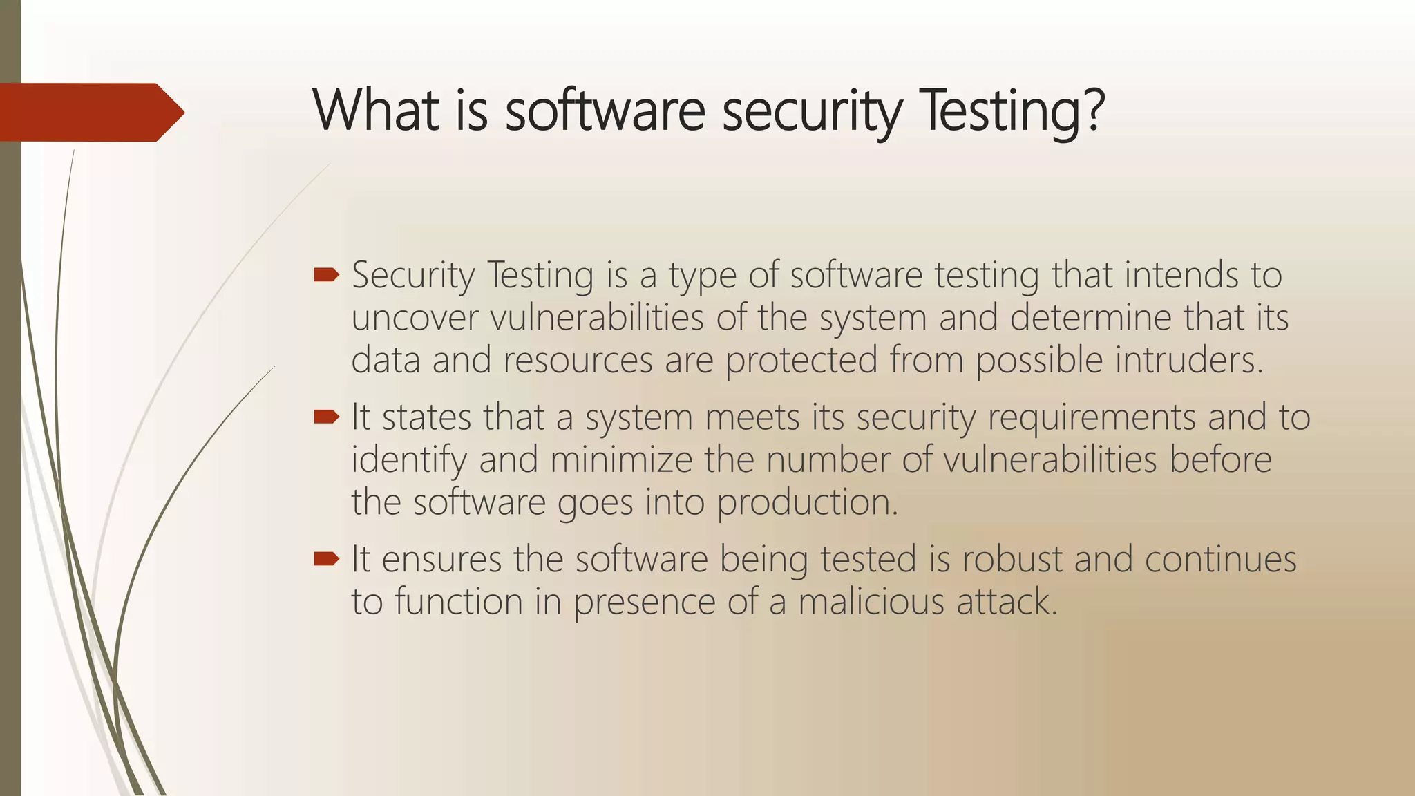 What is software security Testing?
 Security Testing is a type of software testing that intends to
uncover vulnerabilities of the system and determine that its
data and resources are protected from possible intruders.
 It states that a system meets its security requirements and to
identify and minimize the number of vulnerabilities before
the software goes into production.
 It ensures the software being tested is robust and continues
to function in presence of a malicious attack.
 