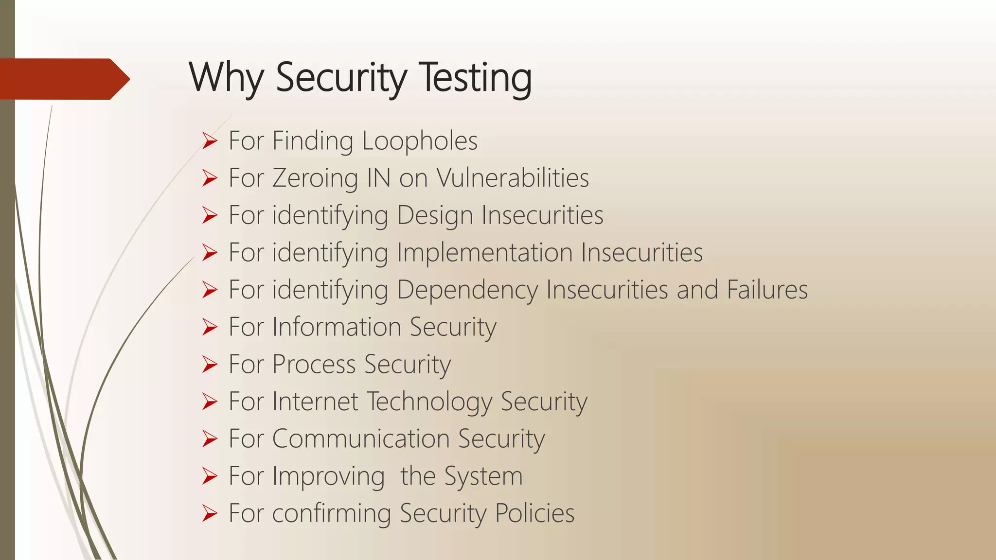 Why Security Testing
 For Finding Loopholes
 For Zeroing IN on Vulnerabilities
 For identifying Design Insecurities
 For identifying Implementation Insecurities
 For identifying Dependency Insecurities and Failures
 For Information Security
 For Process Security
 For Internet Technology Security
 For Communication Security
 For Improving the System
 For confirming Security Policies
 