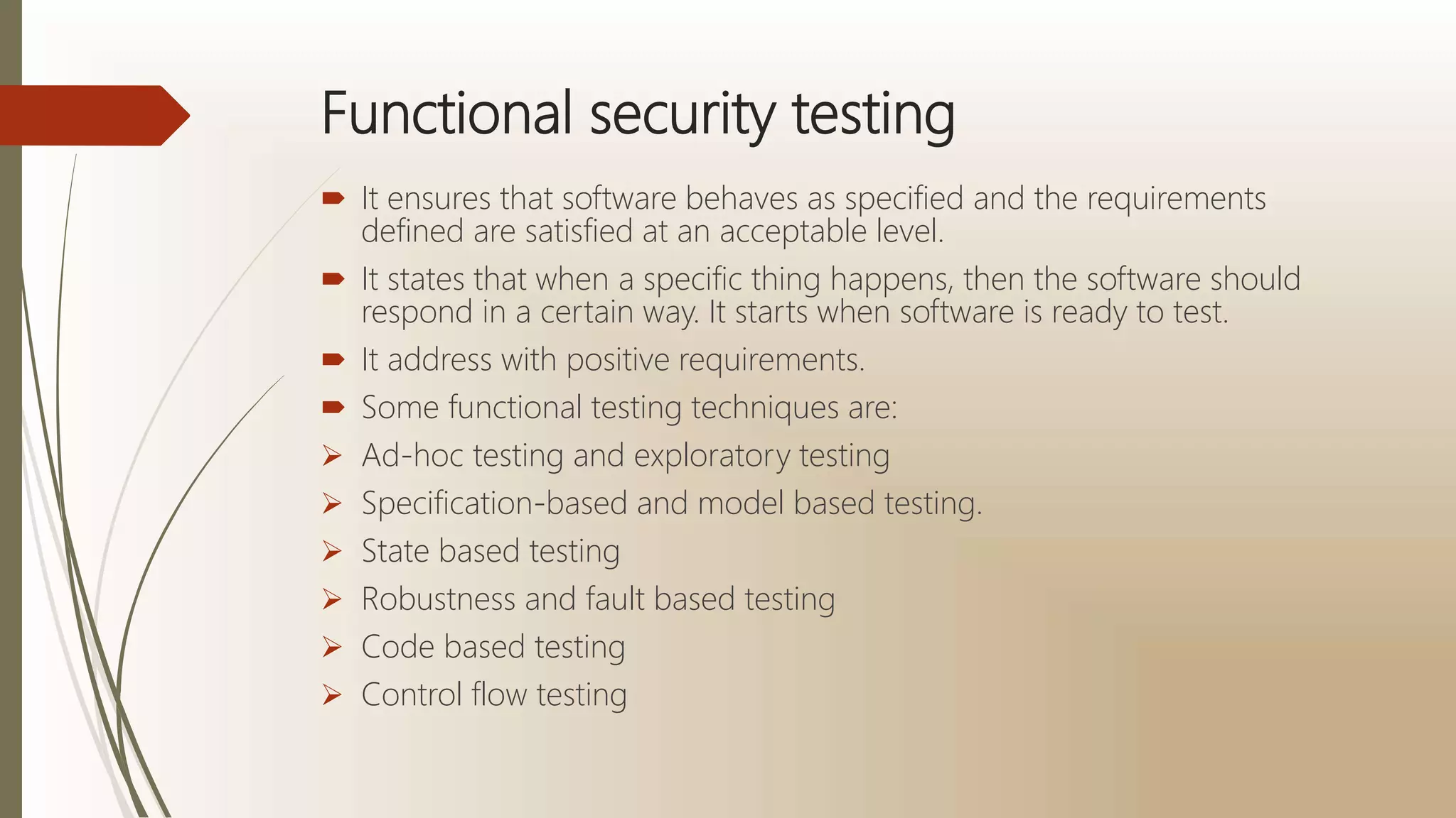 Functional security testing
 It ensures that software behaves as specified and the requirements
defined are satisfied at an acceptable level.
 It states that when a specific thing happens, then the software should
respond in a certain way. It starts when software is ready to test.
 It address with positive requirements.
 Some functional testing techniques are:
 Ad-hoc testing and exploratory testing
 Specification-based and model based testing.
 State based testing
 Robustness and fault based testing
 Code based testing
 Control flow testing
 