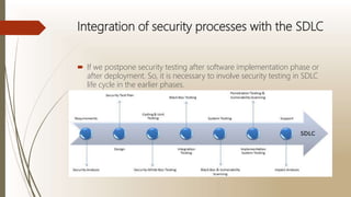 Integration of security processes with the SDLC
 If we postpone security testing after software implementation phase or
after deployment. So, it is necessary to involve security testing in SDLC
life cycle in the earlier phases.
 