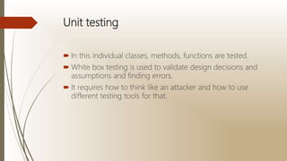 Unit testing
 In this individual classes, methods, functions are tested.
 White box testing is used to validate design decisions and
assumptions and finding errors.
 It requires how to think like an attacker and how to use
different testing tools for that.
 