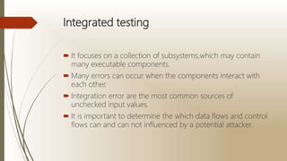Integrated testing
 It focuses on a collection of subsystems,which may contain
many executable components.
 Many errors can occur when the components interact with
each other.
 Integration error are the most common sources of
unchecked input values.
 It is important to determine the which data flows and control
flows can and can not influenced by a potential attacker.
 