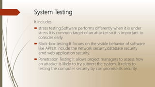 System Testing
It includes
 stress testing:Software performs differently when it is under
stress.It is common target of an attacker so it is important to
consider early.
 Black-box testing:It focues on the visible behavior of software
like API’s.It include the network security,database security
amd web application security.
 Penetration Testing:It allows project managers to assess how
an attacker is likely to try subvert the system. It refers to
testing the computer security by compromise its security.
 