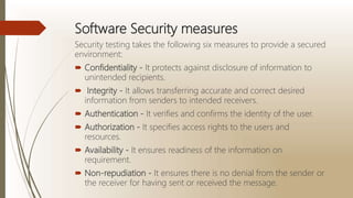 Software Security measures
Security testing takes the following six measures to provide a secured
environment:
 Confidentiality - It protects against disclosure of information to
unintended recipients.
 Integrity - It allows transferring accurate and correct desired
information from senders to intended receivers.
 Authentication - It verifies and confirms the identity of the user.
 Authorization - It specifies access rights to the users and
resources.
 Availability - It ensures readiness of the information on
requirement.
 Non-repudiation - It ensures there is no denial from the sender or
the receiver for having sent or received the message.
 