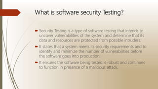 What is software security Testing?
 Security Testing is a type of software testing that intends to
uncover vulnerabilities of the system and determine that its
data and resources are protected from possible intruders.
 It states that a system meets its security requirements and to
identify and minimize the number of vulnerabilities before
the software goes into production.
 It ensures the software being tested is robust and continues
to function in presence of a malicious attack.
 