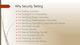 Why Security Testing
 For Finding Loopholes
 For Zeroing IN on Vulnerabilities
 For identifying Design Insecurities
 For identifying Implementation Insecurities
 For identifying Dependency Insecurities and Failures
 For Information Security
 For Process Security
 For Internet Technology Security
 For Communication Security
 For Improving the System
 For confirming Security Policies
 