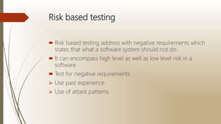 Risk based testing
 Risk based testing address with negative requirements which
states that what a software system should not do.
 It can encompass high level as well as low level risk in a
software.
 Test for negative requirements
 Use past experience
 Use of attack patterns
 