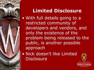 Limited Disclosure
• With full details going to a
  restricted community of
  developers and vendors, and
  only the existence of the
  problem being released to the
  public, is another possible
  approach
• Nick doesn’t like Limited
  Disclosure
 