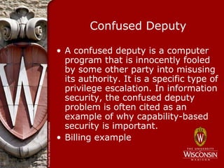 Confused Deputy

• A confused deputy is a computer
  program that is innocently fooled
  by some other party into misusing
  its authority. It is a specific type of
  privilege escalation. In information
  security, the confused deputy
  problem is often cited as an
  example of why capability-based
  security is important.
• Billing example
 