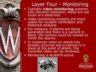 Layer Four - Monitoring
• Typically video monitoring systems.
  Like intrusion detection, these are not
  much of a deterrent.
• Video monitoring systems are more
  useful for incident verification and
  historical analysis.
• For instance, if alarms are being
  generated and there is a camera in
  place, the camera could be viewed to
  verify the alarms.
• In instances when an attack has
  already occurred and a camera is in
  place at the point of attack, the
  recorded video can be reviewed.
• Monitoring is ALWAYS active
 