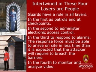 Intertwined in These Four
        Layers are People
• Guards have a role in all layers.
• In the first as patrols and at
  checkpoints.
• In the second to administer
  electronic access control.
• In the third to respond to alarms.
  The response force must be able
  to arrive on site in less time than
  it is expected that the attacker
  will require to breach the
  barriers.
• In the fourth to monitor and
  analyze video.
 