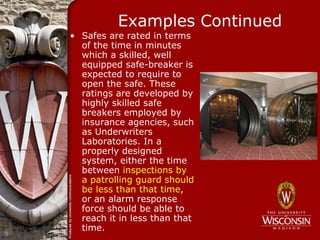 Examples Continued
• Safes are rated in terms
  of the time in minutes
  which a skilled, well
  equipped safe-breaker is
  expected to require to
  open the safe. These
  ratings are developed by
  highly skilled safe
  breakers employed by
  insurance agencies, such
  as Underwriters
  Laboratories. In a
  properly designed
  system, either the time
  between inspections by
  a patrolling guard should
  be less than that time,
  or an alarm response
  force should be able to
  reach it in less than that
  time.
 