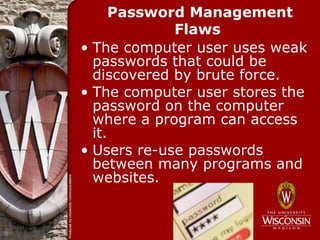Password Management
             Flaws
• The computer user uses weak
  passwords that could be
  discovered by brute force.
• The computer user stores the
  password on the computer
  where a program can access
  it.
• Users re-use passwords
  between many programs and
  websites.
 