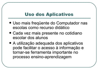 Uso dos Aplicativos Uso mais freqüente do Computador nas escolas como recurso didático Cada vez mais presente no cotidiano escolar dos alunos A utilização adequada dos aplicativos pode facilitar o acesso à informação e tornar-se ferramenta importante no processo ensino-aprendizagem  