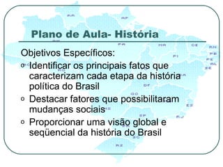 Plano de Aula- História Objetivos Específicos: Identificar os principais fatos que caracterizam cada etapa da história política do Brasil Destacar fatores que possibilitaram mudanças sociais Proporcionar uma visão global e seqüencial da história do Brasil  