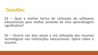 Questões:
01 – Qual a melhor forma de utilização de softwares
educacionais para melhor proveito de uma aprendizagem
significativa?
02 – Ocorre nos dias atuais a má utilização dos recursos
tecnológicos nas instituições educacionais. Opine sobre o
assunto.
 