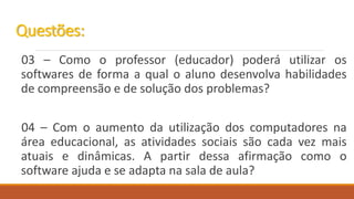 03 – Como o professor (educador) poderá utilizar os
softwares de forma a qual o aluno desenvolva habilidades
de compreensão e de solução dos problemas?
04 – Com o aumento da utilização dos computadores na
área educacional, as atividades sociais são cada vez mais
atuais e dinâmicas. A partir dessa afirmação como o
software ajuda e se adapta na sala de aula?
Questões:
 