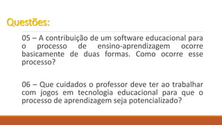 05 – A contribuição de um software educacional para
o processo de ensino-aprendizagem ocorre
basicamente de duas formas. Como ocorre esse
processo?
06 – Que cuidados o professor deve ter ao trabalhar
com jogos em tecnologia educacional para que o
processo de aprendizagem seja potencializado?
Questões:
 